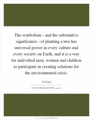 The symbolism - and the substantive significance - of planting a tree has universal power in every culture and every society on Earth, and it is a way for individual men, women and children to participate in creating solutions for the environmental crisis Picture Quote #1