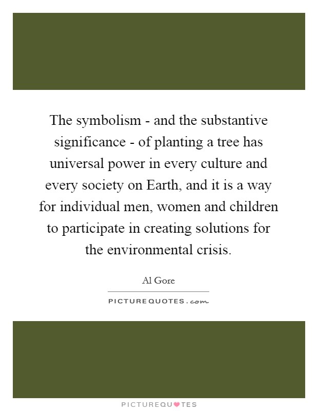 The symbolism - and the substantive significance - of planting a tree has universal power in every culture and every society on Earth, and it is a way for individual men, women and children to participate in creating solutions for the environmental crisis. Picture Quote #1