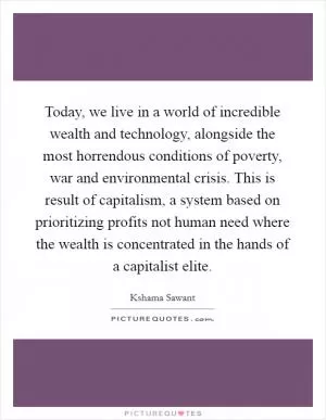Today, we live in a world of incredible wealth and technology, alongside the most horrendous conditions of poverty, war and environmental crisis. This is result of capitalism, a system based on prioritizing profits not human need where the wealth is concentrated in the hands of a capitalist elite Picture Quote #1