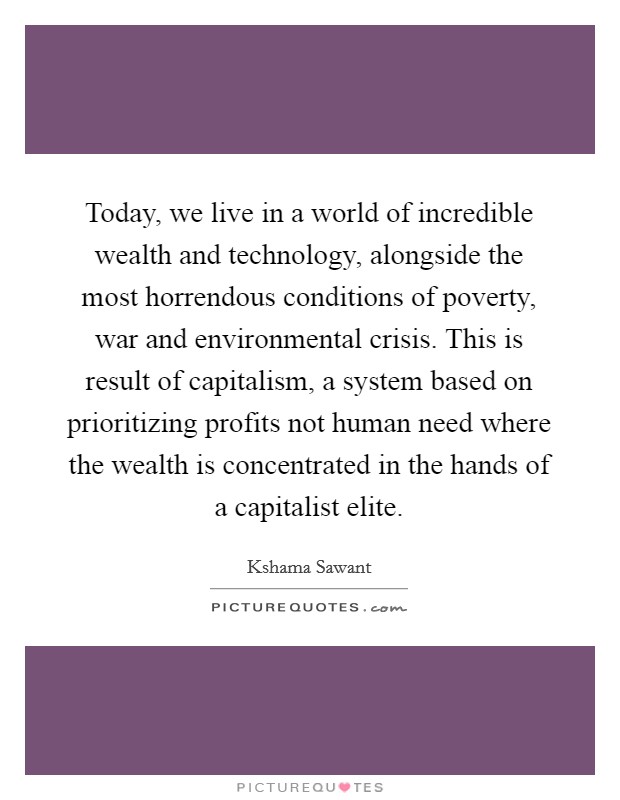Today, we live in a world of incredible wealth and technology, alongside the most horrendous conditions of poverty, war and environmental crisis. This is result of capitalism, a system based on prioritizing profits not human need where the wealth is concentrated in the hands of a capitalist elite. Picture Quote #1