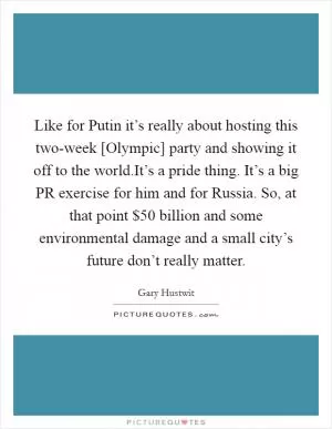 Like for Putin it’s really about hosting this two-week [Olympic] party and showing it off to the world.It’s a pride thing. It’s a big PR exercise for him and for Russia. So, at that point $50 billion and some environmental damage and a small city’s future don’t really matter Picture Quote #1