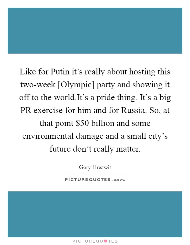 Like for Putin it's really about hosting this two-week [Olympic] party and showing it off to the world.It's a pride thing. It's a big PR exercise for him and for Russia. So, at that point $50 billion and some environmental damage and a small city's future don't really matter. Picture Quote #1