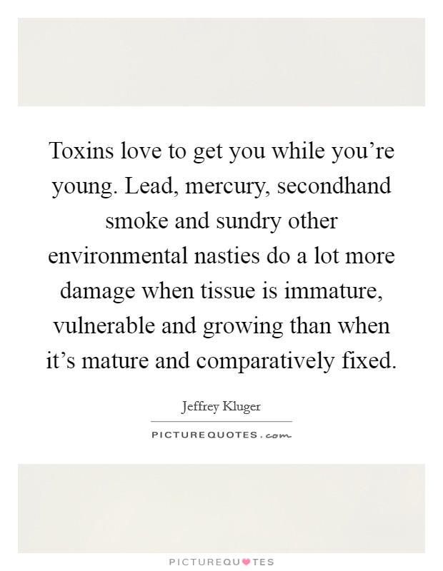 Toxins love to get you while you're young. Lead, mercury, secondhand smoke and sundry other environmental nasties do a lot more damage when tissue is immature, vulnerable and growing than when it's mature and comparatively fixed. Picture Quote #1