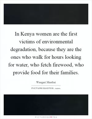 In Kenya women are the first victims of environmental degradation, because they are the ones who walk for hours looking for water, who fetch firewood, who provide food for their families Picture Quote #1