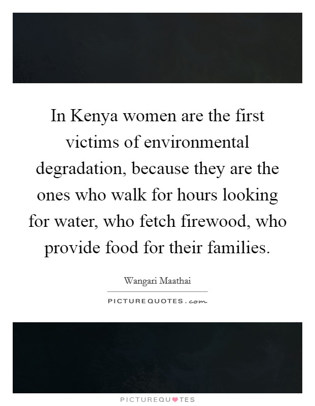 In Kenya women are the first victims of environmental degradation, because they are the ones who walk for hours looking for water, who fetch firewood, who provide food for their families. Picture Quote #1