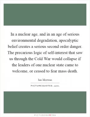 In a nuclear age, and in an age of serious environmental degradation, apocalyptic belief creates a serious second order danger. The precarious logic of self-interest that saw us through the Cold War would collapse if the leaders of one nuclear state came to welcome, or ceased to fear mass death Picture Quote #1