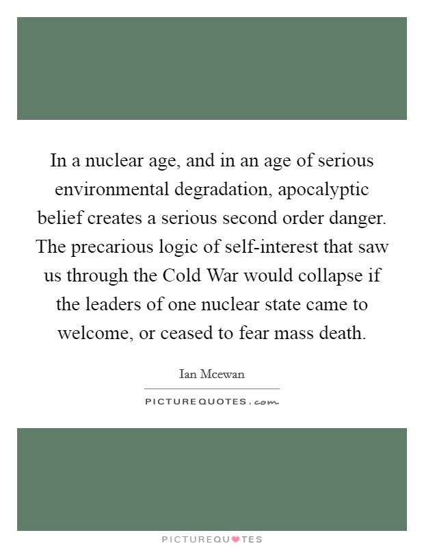 In a nuclear age, and in an age of serious environmental degradation, apocalyptic belief creates a serious second order danger. The precarious logic of self-interest that saw us through the Cold War would collapse if the leaders of one nuclear state came to welcome, or ceased to fear mass death. Picture Quote #1