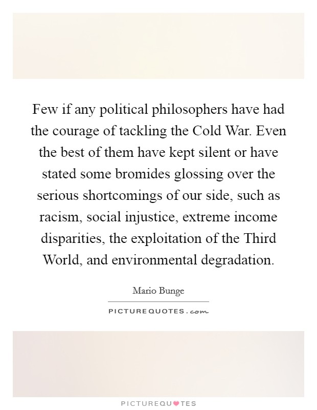Few if any political philosophers have had the courage of tackling the Cold War. Even the best of them have kept silent or have stated some bromides glossing over the serious shortcomings of our side, such as racism, social injustice, extreme income disparities, the exploitation of the Third World, and environmental degradation. Picture Quote #1
