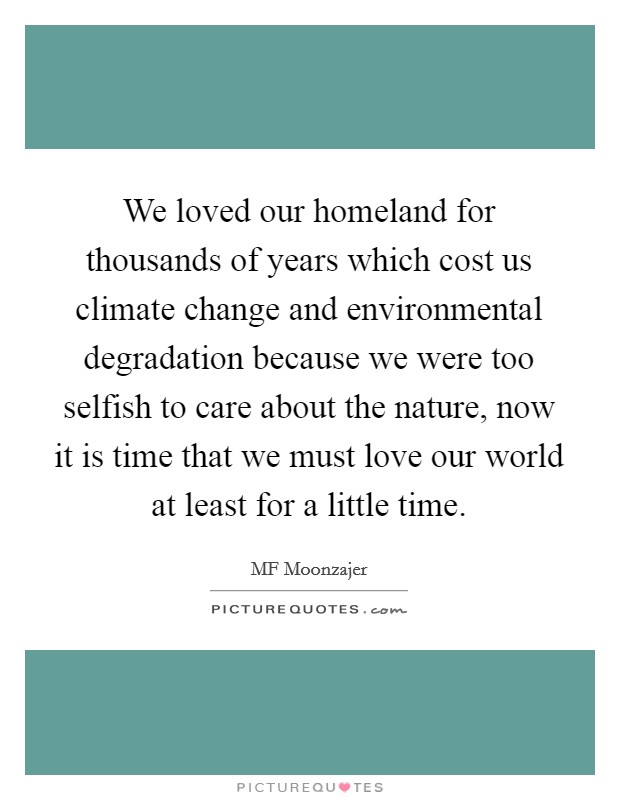 We loved our homeland for thousands of years which cost us climate change and environmental degradation because we were too selfish to care about the nature, now it is time that we must love our world at least for a little time. Picture Quote #1
