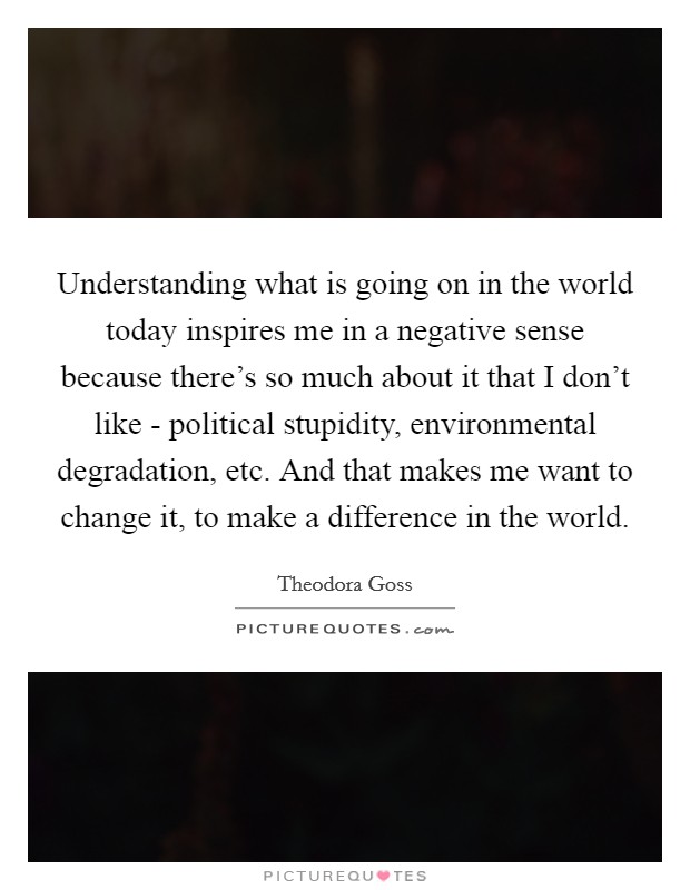 Understanding what is going on in the world today inspires me in a negative sense because there's so much about it that I don't like - political stupidity, environmental degradation, etc. And that makes me want to change it, to make a difference in the world. Picture Quote #1