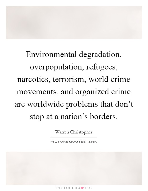 Environmental degradation, overpopulation, refugees, narcotics, terrorism, world crime movements, and organized crime are worldwide problems that don't stop at a nation's borders. Picture Quote #1
