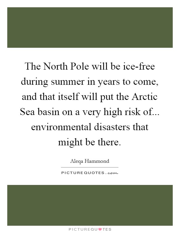 The North Pole will be ice-free during summer in years to come, and that itself will put the Arctic Sea basin on a very high risk of... environmental disasters that might be there. Picture Quote #1