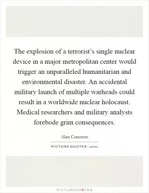 The explosion of a terrorist’s single nuclear device in a major metropolitan center would trigger an unparalleled humanitarian and environmental disaster. An accidental military launch of multiple warheads could result in a worldwide nuclear holocaust. Medical researchers and military analysts forebode grim consequences Picture Quote #1