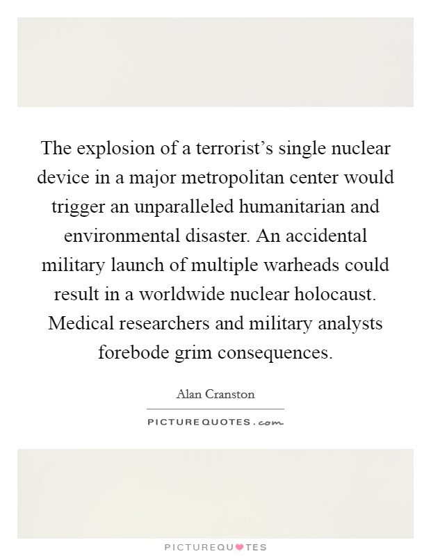 The explosion of a terrorist's single nuclear device in a major metropolitan center would trigger an unparalleled humanitarian and environmental disaster. An accidental military launch of multiple warheads could result in a worldwide nuclear holocaust. Medical researchers and military analysts forebode grim consequences. Picture Quote #1