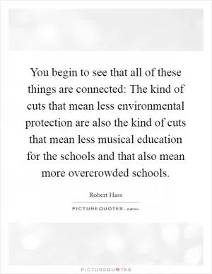 You begin to see that all of these things are connected: The kind of cuts that mean less environmental protection are also the kind of cuts that mean less musical education for the schools and that also mean more overcrowded schools Picture Quote #1