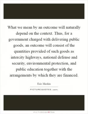What we mean by an outcome will naturally depend on the context. Thus, for a government charged with delivering public goods, an outcome will consist of the quantities provided of such goods as intercity highways, national defense and security, environmental protection, and public education together with the arrangements by which they are financed Picture Quote #1