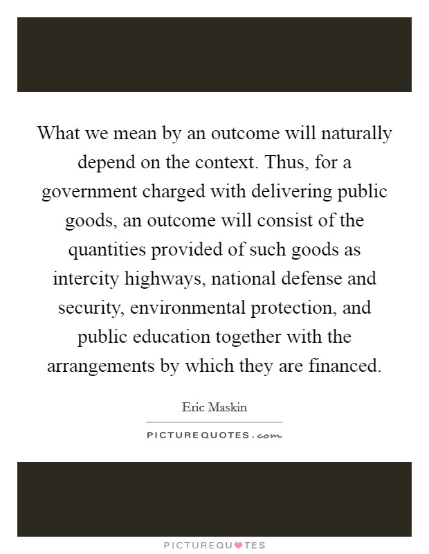 What we mean by an outcome will naturally depend on the context. Thus, for a government charged with delivering public goods, an outcome will consist of the quantities provided of such goods as intercity highways, national defense and security, environmental protection, and public education together with the arrangements by which they are financed. Picture Quote #1