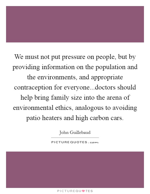 We must not put pressure on people, but by providing information on the population and the environments, and appropriate contraception for everyone...doctors should help bring family size into the arena of environmental ethics, analogous to avoiding patio heaters and high carbon cars Picture Quote #1