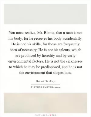 You must realize, Mr. Blaine, that a man is not his body, for he receives his body accidentally. He is not his skills, for those are frequently born of necessity. He is not his talents, which are produced by heredity and by early environmental factors. He is not the sicknesses to which he may be predisposed, and he is not the environment that shapes him Picture Quote #1