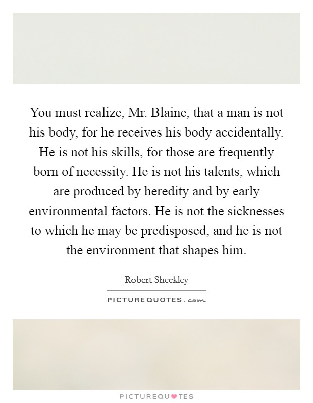 You must realize, Mr. Blaine, that a man is not his body, for he receives his body accidentally. He is not his skills, for those are frequently born of necessity. He is not his talents, which are produced by heredity and by early environmental factors. He is not the sicknesses to which he may be predisposed, and he is not the environment that shapes him. Picture Quote #1
