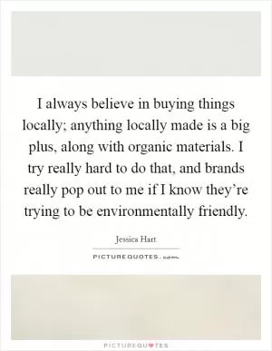 I always believe in buying things locally; anything locally made is a big plus, along with organic materials. I try really hard to do that, and brands really pop out to me if I know they’re trying to be environmentally friendly Picture Quote #1