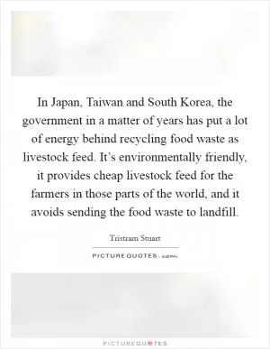 In Japan, Taiwan and South Korea, the government in a matter of years has put a lot of energy behind recycling food waste as livestock feed. It’s environmentally friendly, it provides cheap livestock feed for the farmers in those parts of the world, and it avoids sending the food waste to landfill Picture Quote #1