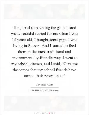The job of uncovering the global food waste scandal started for me when I was 15 years old. I bought some pigs. I was living in Sussex. And I started to feed them in the most traditional and environmentally friendly way. I went to my school kitchen, and I said, ‘Give me the scraps that my school friends have turned their noses up at.’ Picture Quote #1