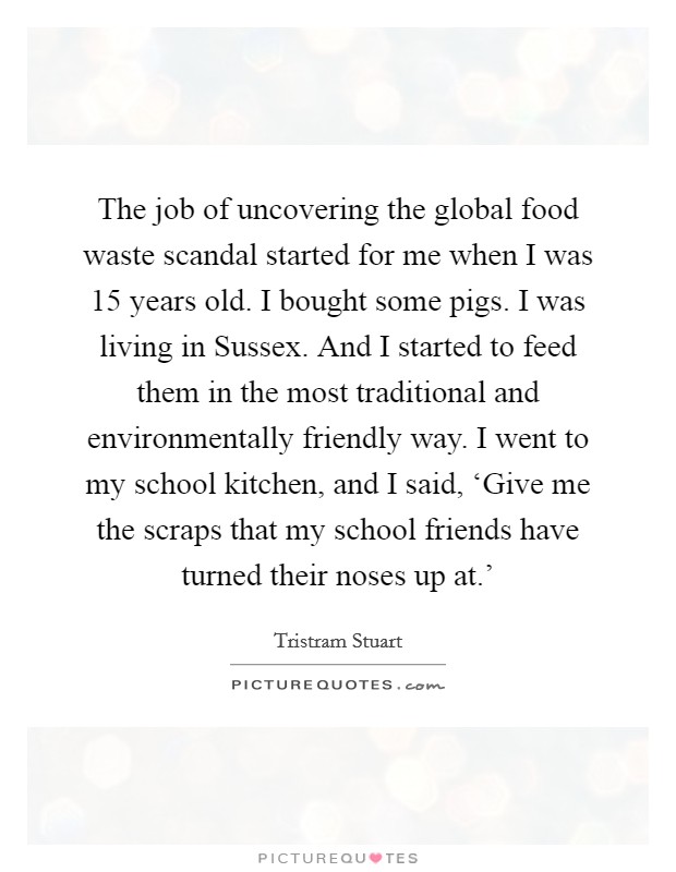 The job of uncovering the global food waste scandal started for me when I was 15 years old. I bought some pigs. I was living in Sussex. And I started to feed them in the most traditional and environmentally friendly way. I went to my school kitchen, and I said, ‘Give me the scraps that my school friends have turned their noses up at.' Picture Quote #1