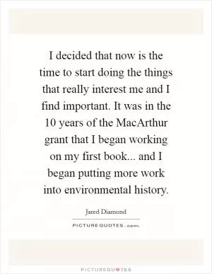 I decided that now is the time to start doing the things that really interest me and I find important. It was in the 10 years of the MacArthur grant that I began working on my first book... and I began putting more work into environmental history Picture Quote #1