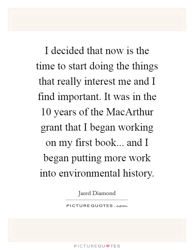 I decided that now is the time to start doing the things that really interest me and I find important. It was in the 10 years of the MacArthur grant that I began working on my first book... and I began putting more work into environmental history. Picture Quote #1