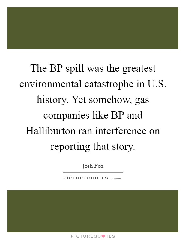 The BP spill was the greatest environmental catastrophe in U.S. history. Yet somehow, gas companies like BP and Halliburton ran interference on reporting that story. Picture Quote #1