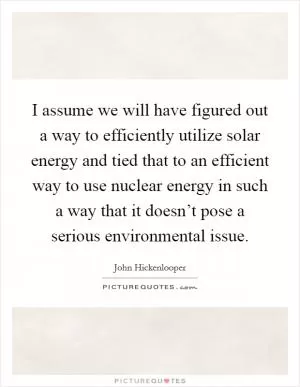 I assume we will have figured out a way to efficiently utilize solar energy and tied that to an efficient way to use nuclear energy in such a way that it doesn’t pose a serious environmental issue Picture Quote #1