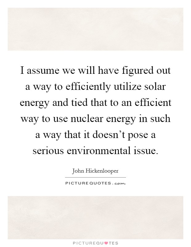 I assume we will have figured out a way to efficiently utilize solar energy and tied that to an efficient way to use nuclear energy in such a way that it doesn't pose a serious environmental issue. Picture Quote #1