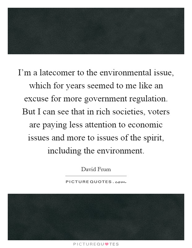 I'm a latecomer to the environmental issue, which for years seemed to me like an excuse for more government regulation. But I can see that in rich societies, voters are paying less attention to economic issues and more to issues of the spirit, including the environment. Picture Quote #1