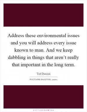 Address these environmental issues and you will address every issue known to man. And we keep dabbling in things that aren’t really that important in the long term Picture Quote #1