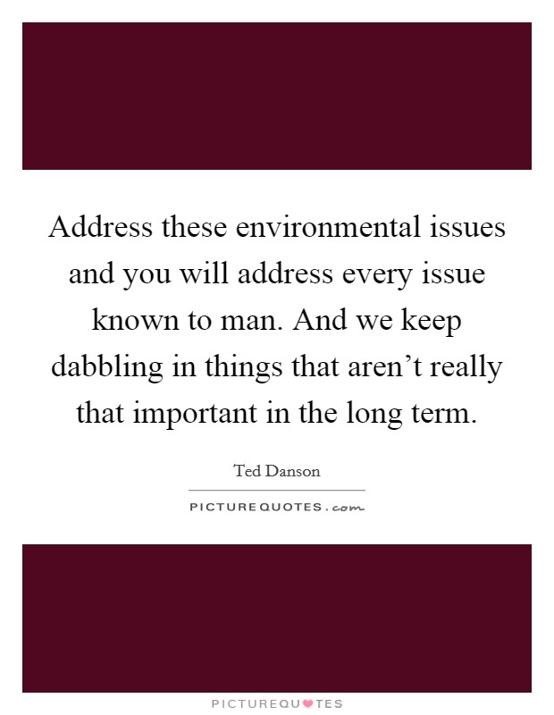 Address these environmental issues and you will address every issue known to man. And we keep dabbling in things that aren't really that important in the long term. Picture Quote #1