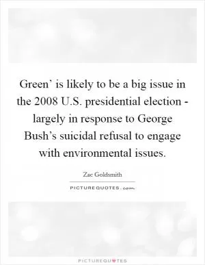 Green’ is likely to be a big issue in the 2008 U.S. presidential election - largely in response to George Bush’s suicidal refusal to engage with environmental issues Picture Quote #1