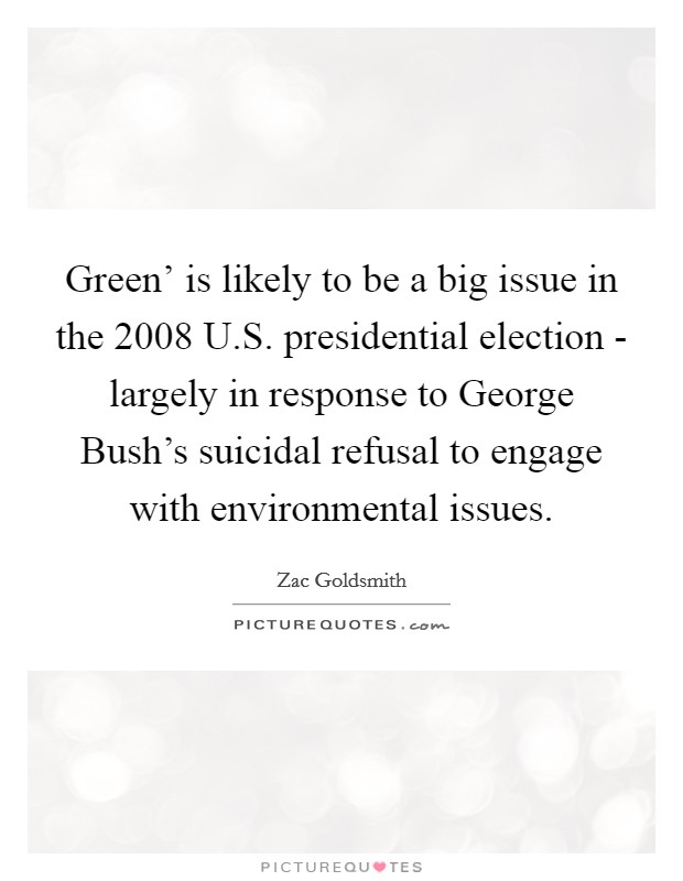Green' is likely to be a big issue in the 2008 U.S. presidential election - largely in response to George Bush's suicidal refusal to engage with environmental issues. Picture Quote #1