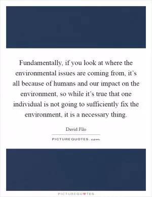 Fundamentally, if you look at where the environmental issues are coming from, it’s all because of humans and our impact on the environment, so while it’s true that one individual is not going to sufficiently fix the environment, it is a necessary thing Picture Quote #1