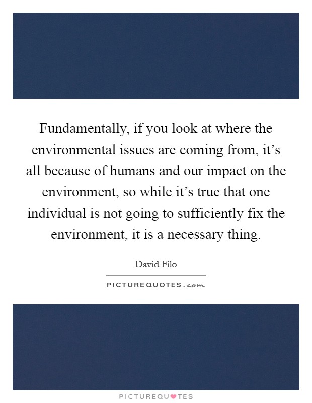 Fundamentally, if you look at where the environmental issues are coming from, it's all because of humans and our impact on the environment, so while it's true that one individual is not going to sufficiently fix the environment, it is a necessary thing. Picture Quote #1