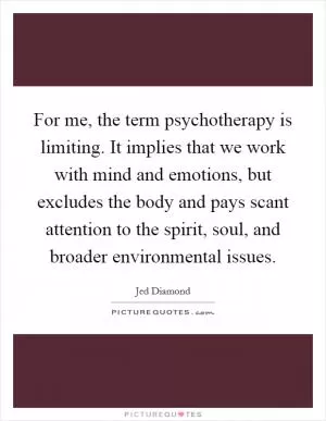 For me, the term psychotherapy is limiting. It implies that we work with mind and emotions, but excludes the body and pays scant attention to the spirit, soul, and broader environmental issues Picture Quote #1