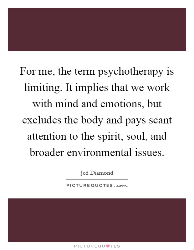 For me, the term psychotherapy is limiting. It implies that we work with mind and emotions, but excludes the body and pays scant attention to the spirit, soul, and broader environmental issues. Picture Quote #1