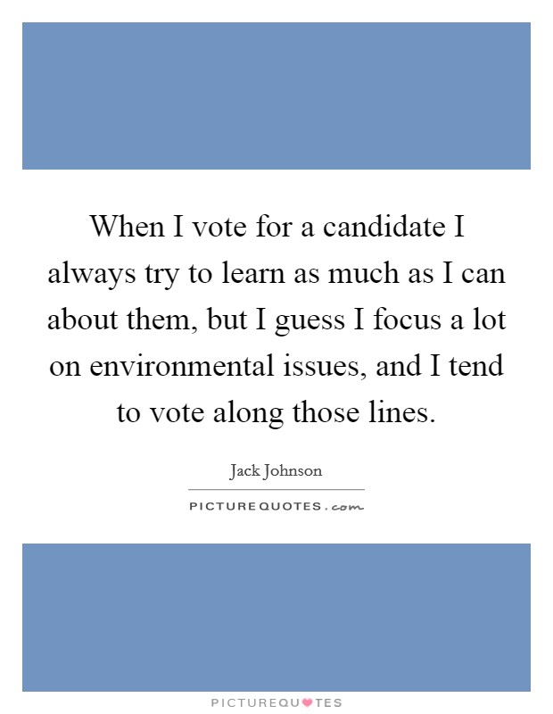 When I vote for a candidate I always try to learn as much as I can about them, but I guess I focus a lot on environmental issues, and I tend to vote along those lines. Picture Quote #1