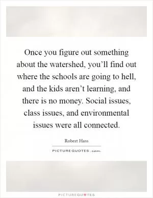 Once you figure out something about the watershed, you’ll find out where the schools are going to hell, and the kids aren’t learning, and there is no money. Social issues, class issues, and environmental issues were all connected Picture Quote #1
