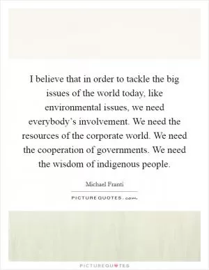 I believe that in order to tackle the big issues of the world today, like environmental issues, we need everybody’s involvement. We need the resources of the corporate world. We need the cooperation of governments. We need the wisdom of indigenous people Picture Quote #1
