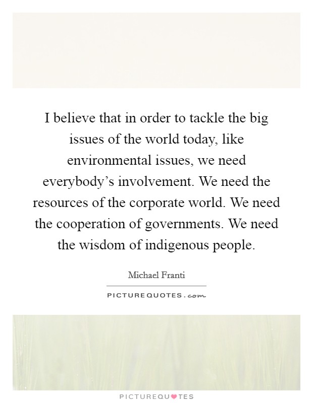I believe that in order to tackle the big issues of the world today, like environmental issues, we need everybody's involvement. We need the resources of the corporate world. We need the cooperation of governments. We need the wisdom of indigenous people. Picture Quote #1