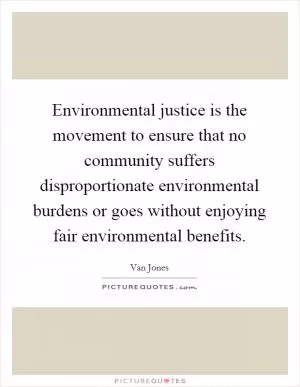 Environmental justice is the movement to ensure that no community suffers disproportionate environmental burdens or goes without enjoying fair environmental benefits Picture Quote #1