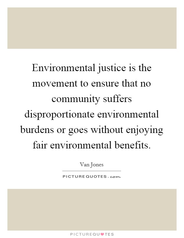 Environmental justice is the movement to ensure that no community suffers disproportionate environmental burdens or goes without enjoying fair environmental benefits. Picture Quote #1