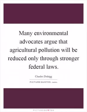Many environmental advocates argue that agricultural pollution will be reduced only through stronger federal laws Picture Quote #1