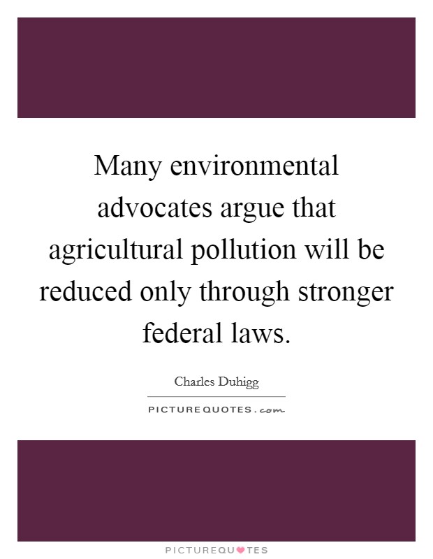 Many environmental advocates argue that agricultural pollution will be reduced only through stronger federal laws. Picture Quote #1